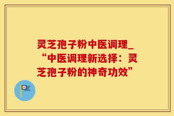 灵芝孢子粉中医调理_“中医调理新选择：灵芝孢子粉的神奇功效”