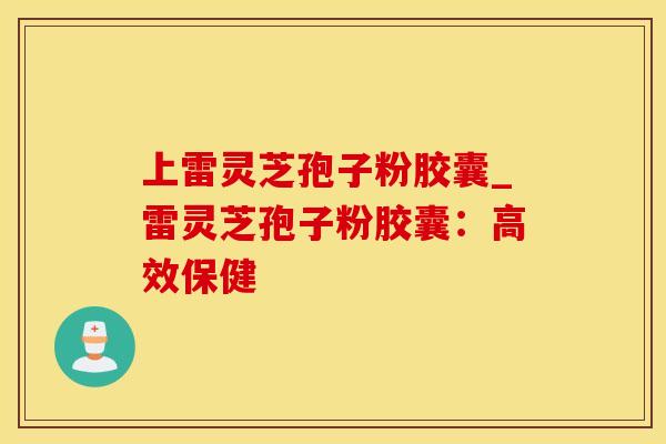 上雷灵芝孢子粉胶囊_雷灵芝孢子粉胶囊：高效保健