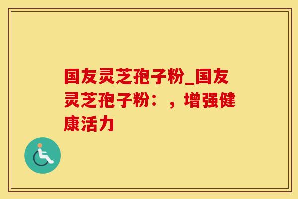 国友灵芝孢子粉_国友灵芝孢子粉：，增强健康活力