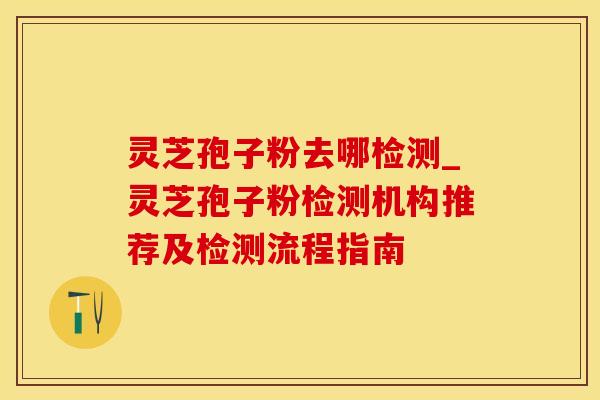 灵芝孢子粉去哪检测_灵芝孢子粉检测机构推荐及检测流程指南