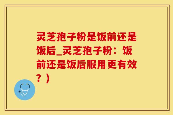 灵芝孢子粉是饭前还是饭后_灵芝孢子粉：饭前还是饭后服用更有效？)