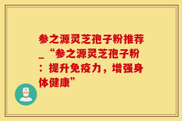 参之源灵芝孢子粉推荐_“参之源灵芝孢子粉：提升免疫力，增强身体健康”