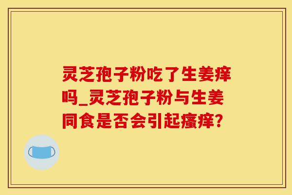 灵芝孢子粉吃了生姜痒吗_灵芝孢子粉与生姜同食是否会引起瘙痒？