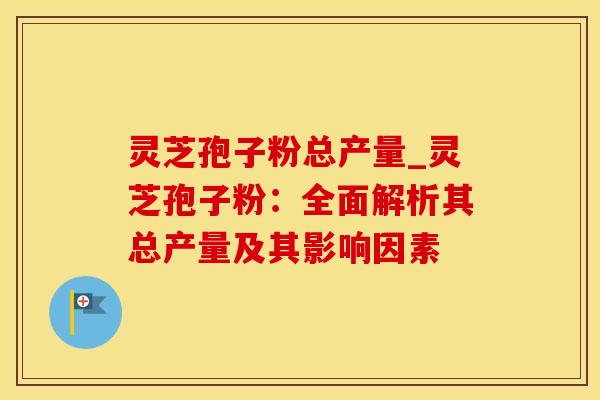 灵芝孢子粉总产量_灵芝孢子粉：全面解析其总产量及其影响因素