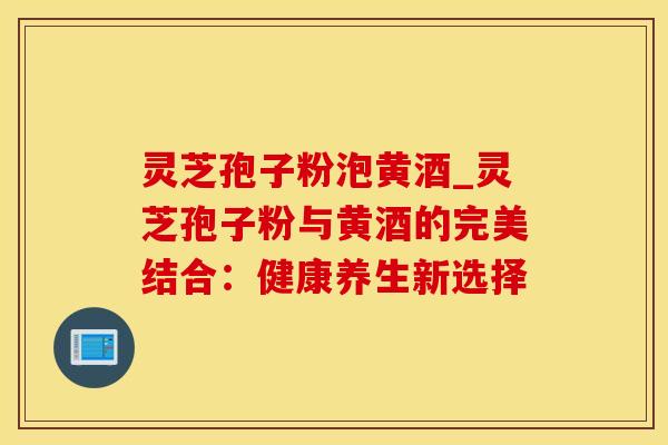 灵芝孢子粉泡黄酒_灵芝孢子粉与黄酒的完美结合：健康养生新选择