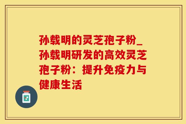 孙载明的灵芝孢子粉_孙载明研发的高效灵芝孢子粉：提升免疫力与健康生活