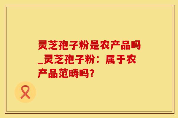 灵芝孢子粉是农产品吗_灵芝孢子粉：属于农产品范畴吗？