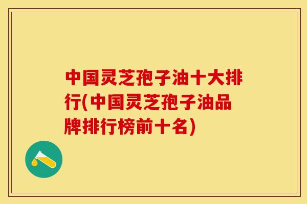 中国灵芝孢子油十大排行(中国灵芝孢子油品牌排行榜前十名)