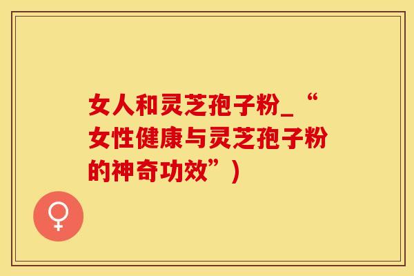 女人和灵芝孢子粉_“女性健康与灵芝孢子粉的神奇功效”)