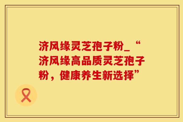 济风缘灵芝孢子粉_“济风缘高品质灵芝孢子粉，健康养生新选择”