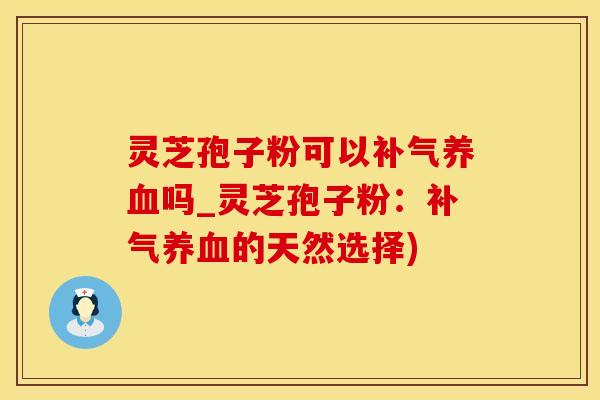 灵芝孢子粉可以补气养血吗_灵芝孢子粉：补气养血的天然选择)