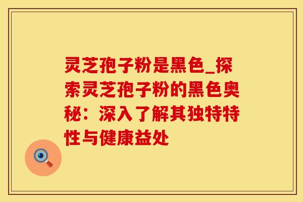 灵芝孢子粉是黑色_探索灵芝孢子粉的黑色奥秘：深入了解其独特特性与健康益处