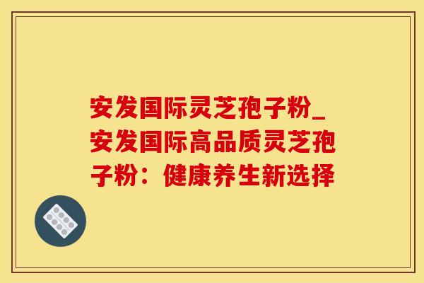 安发国际灵芝孢子粉_安发国际高品质灵芝孢子粉：健康养生新选择
