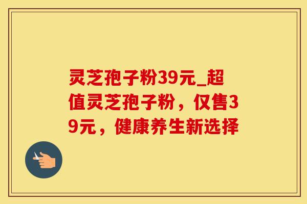 灵芝孢子粉39元_超值灵芝孢子粉，仅售39元，健康养生新选择