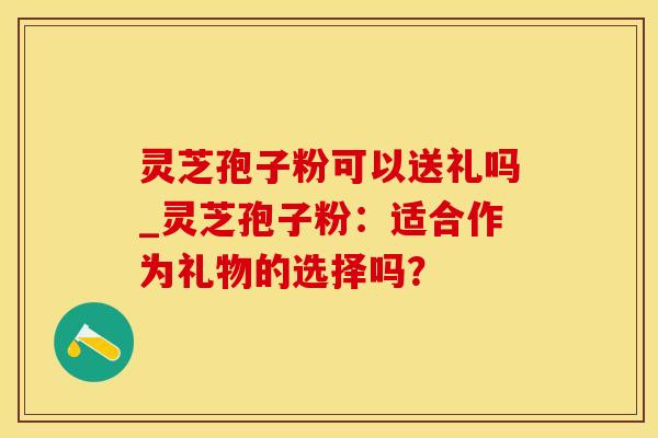 灵芝孢子粉可以送礼吗_灵芝孢子粉：适合作为礼物的选择吗？