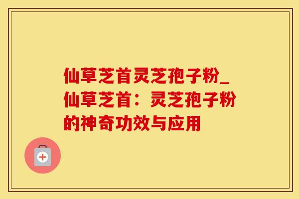 仙草芝首灵芝孢子粉_仙草芝首：灵芝孢子粉的神奇功效与应用