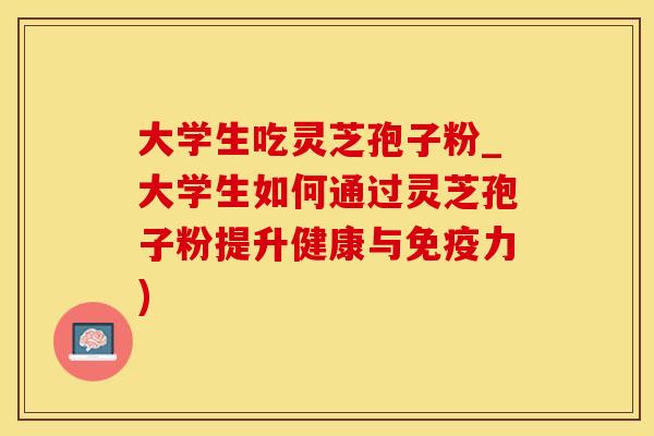 大学生吃灵芝孢子粉_大学生如何通过灵芝孢子粉提升健康与免疫力)