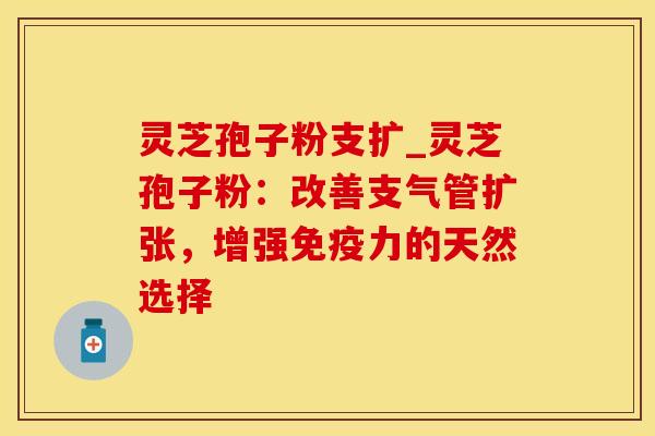 灵芝孢子粉支扩_灵芝孢子粉：改善支气管扩张，增强免疫力的天然选择