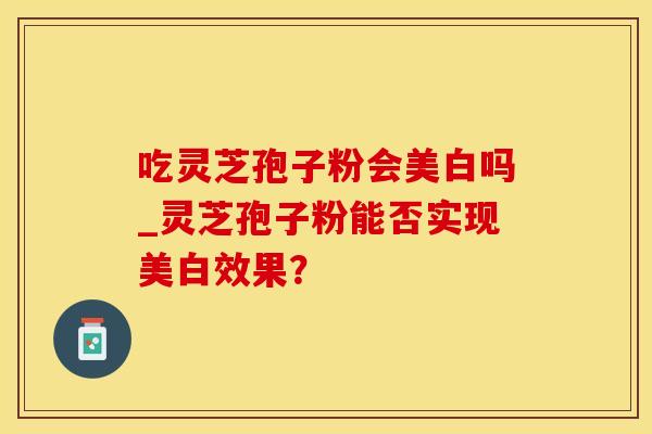 吃灵芝孢子粉会美白吗_灵芝孢子粉能否实现美白效果？