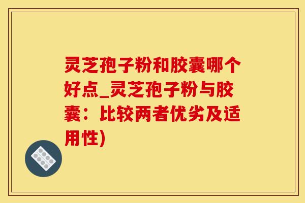 灵芝孢子粉和胶囊哪个好点_灵芝孢子粉与胶囊：比较两者优劣及适用性)