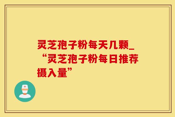 灵芝孢子粉每天几颗_“灵芝孢子粉每日推荐摄入量”