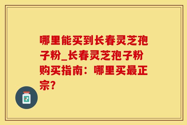 哪里能买到长春灵芝孢子粉_长春灵芝孢子粉购买指南：哪里买最正宗？