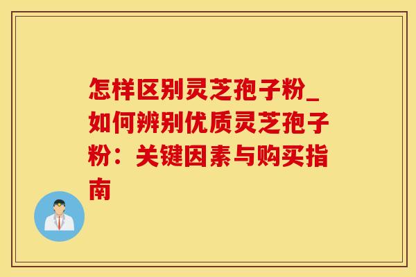 怎样区别灵芝孢子粉_如何辨别优质灵芝孢子粉：关键因素与购买指南