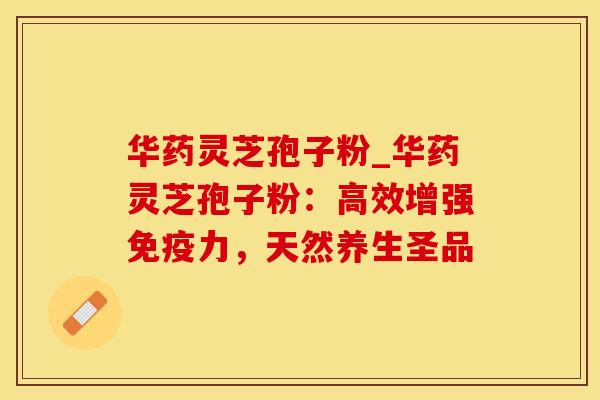 华药灵芝孢子粉_华药灵芝孢子粉：高效增强免疫力，天然养生圣品