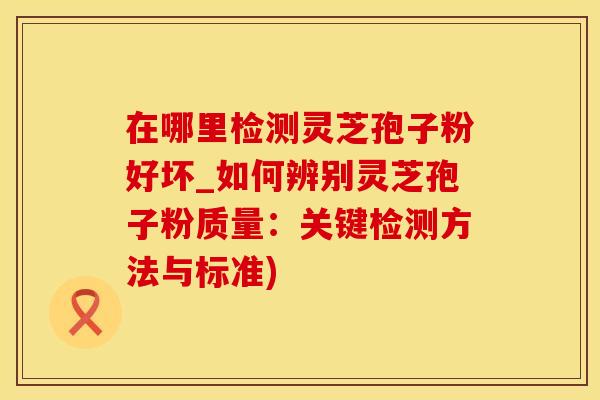 在哪里检测灵芝孢子粉好坏_如何辨别灵芝孢子粉质量：关键检测方法与标准)