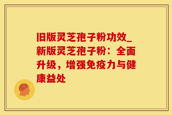 旧版灵芝孢子粉功效_新版灵芝孢子粉:全面升级,增强免疫力与健康益处 旧版灵芝孢子粉功效_新版灵芝孢子粉:全面升级,增强免疫力与健康益处