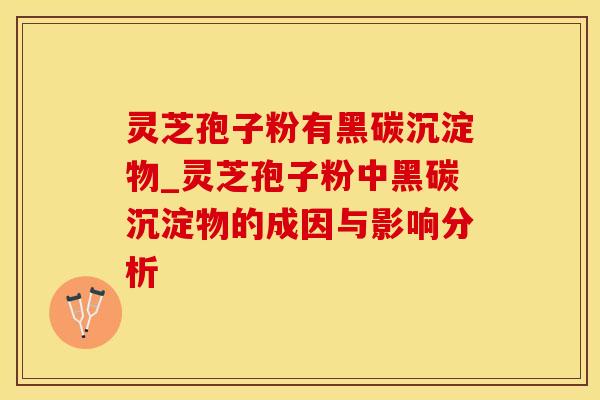 灵芝孢子粉有黑碳沉淀物_灵芝孢子粉中黑碳沉淀物的成因与影响分析