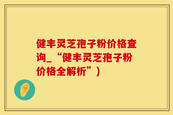 健丰灵芝孢子粉价格查询_“健丰灵芝孢子粉价格全解析”)