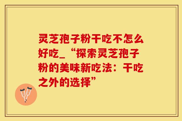灵芝孢子粉干吃不怎么好吃_“探索灵芝孢子粉的美味新吃法：干吃之外的选择”