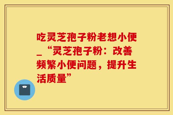 吃灵芝孢子粉老想小便_“灵芝孢子粉：改善频繁小便问题，提升生活质量”