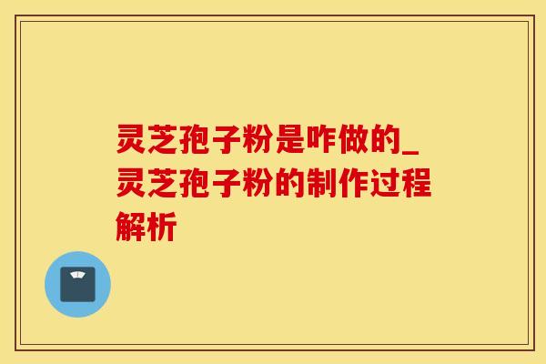 灵芝孢子粉是咋做的_灵芝孢子粉的制作过程解析
