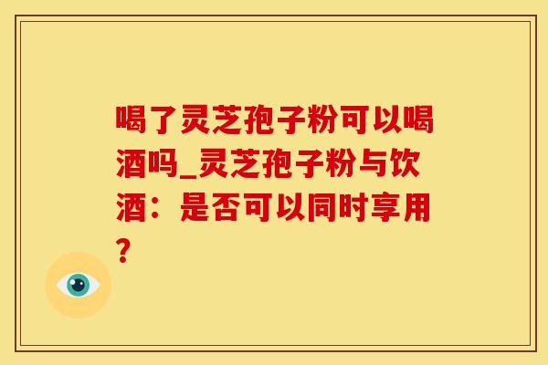 喝了灵芝孢子粉可以喝酒吗_灵芝孢子粉与饮酒：是否可以同时享用？