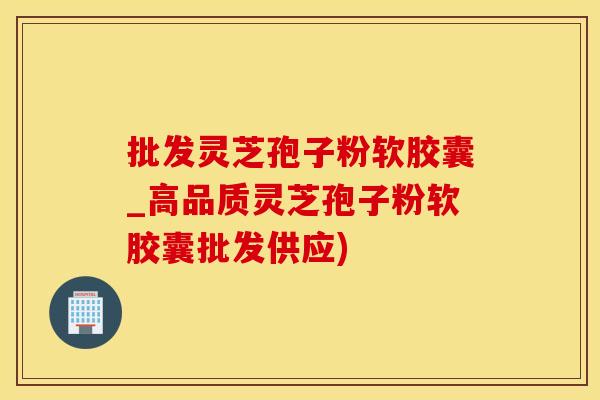 批发灵芝孢子粉软胶囊_高品质灵芝孢子粉软胶囊批发供应)