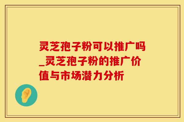 灵芝孢子粉可以推广吗_灵芝孢子粉的推广价值与市场潜力分析