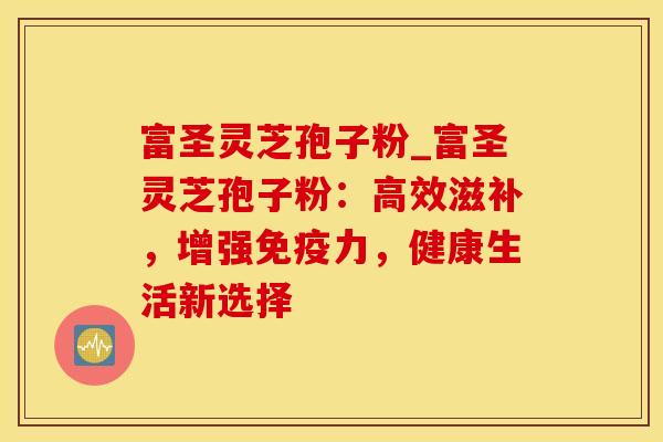 富圣灵芝孢子粉_富圣灵芝孢子粉：高效滋补，增强免疫力，健康生活新选择