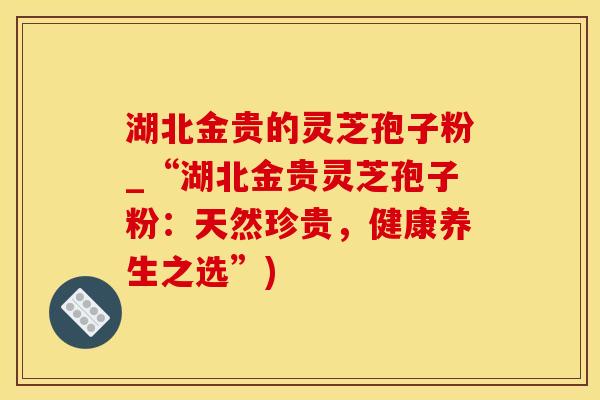 湖北金贵的灵芝孢子粉_“湖北金贵灵芝孢子粉：天然珍贵，健康养生之选”)