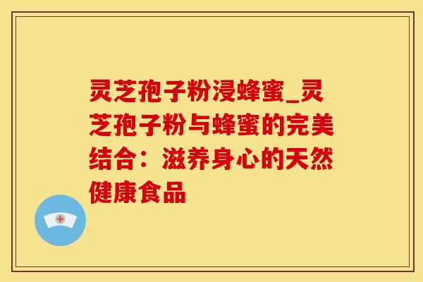 灵芝孢子粉浸蜂蜜_灵芝孢子粉与蜂蜜的完美结合：滋养身心的天然健康食品
