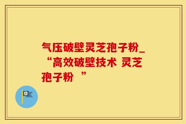 气压破壁灵芝孢子粉_“高效破壁技术 灵芝孢子粉  ”