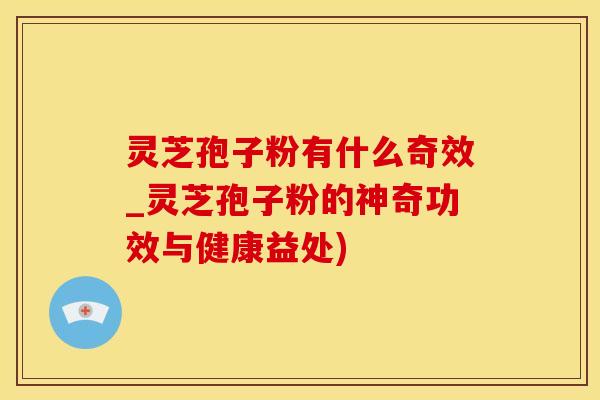 灵芝孢子粉有什么奇效_灵芝孢子粉的神奇功效与健康益处)