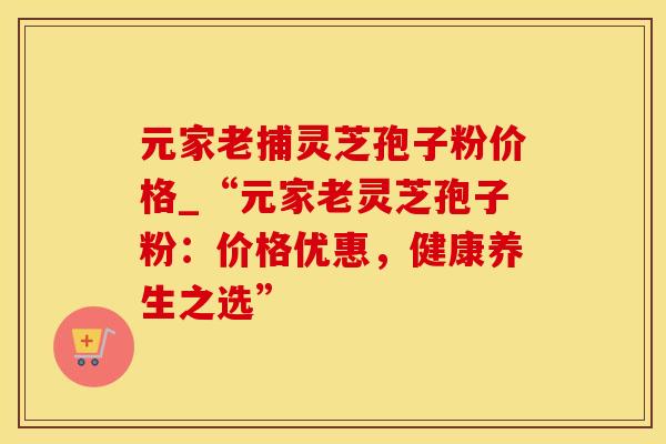 元家老捕灵芝孢子粉价格_“元家老灵芝孢子粉：价格优惠，健康养生之选”