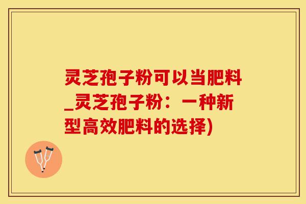 灵芝孢子粉可以当肥料_灵芝孢子粉：一种新型高效肥料的选择)