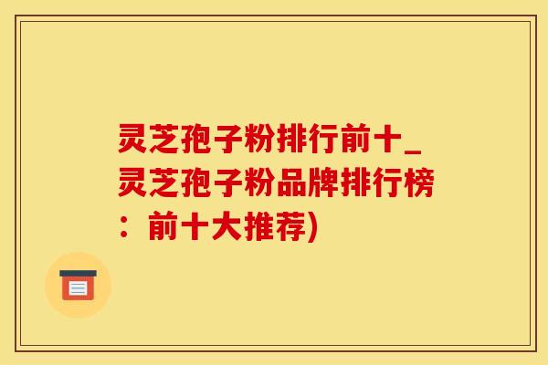 灵芝孢子粉排行前十_灵芝孢子粉品牌排行榜：前十大推荐)