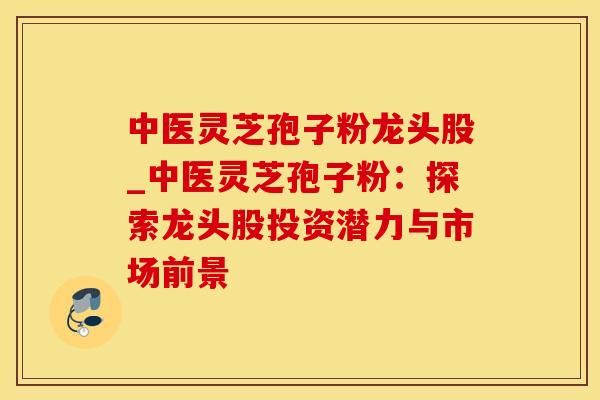 中医灵芝孢子粉龙头股_中医灵芝孢子粉：探索龙头股投资潜力与市场前景