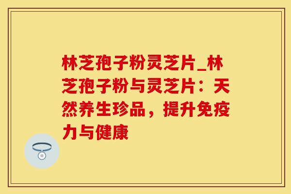 林芝孢子粉灵芝片_林芝孢子粉与灵芝片：天然养生珍品，提升免疫力与健康