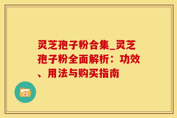灵芝孢子粉合集_灵芝孢子粉全面解析：功效、用法与购买指南