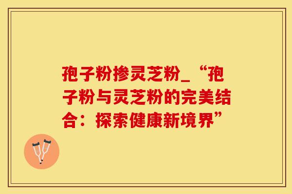 孢子粉掺灵芝粉_“孢子粉与灵芝粉的完美结合：探索健康新境界”